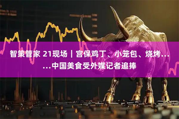 智策管家 21现场｜宫保鸡丁、小笼包、烧烤……中国美食受外媒记者追捧