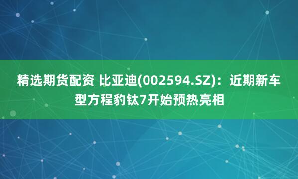 精选期货配资 比亚迪(002594.SZ)：近期新车型方程豹钛7开始预热亮相