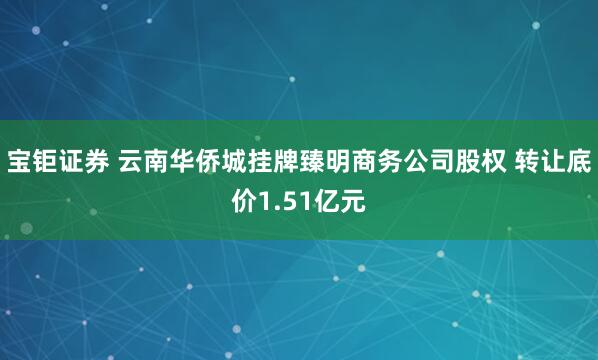 宝钜证券 云南华侨城挂牌臻明商务公司股权 转让底价1.51亿元