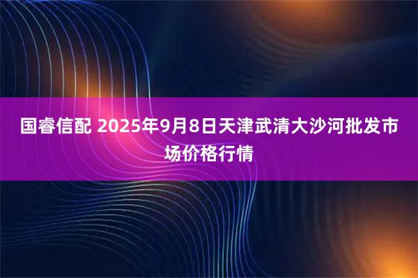 国睿信配 2025年9月8日天津武清大沙河批发市场价格行情