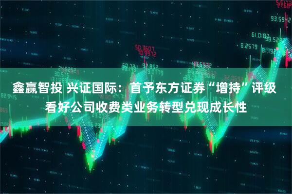 鑫赢智投 兴证国际：首予东方证券“增持”评级 看好公司收费类业务转型兑现成长性
