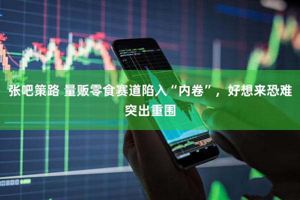 张吧策路 量贩零食赛道陷入“内卷”，好想来恐难突出重围