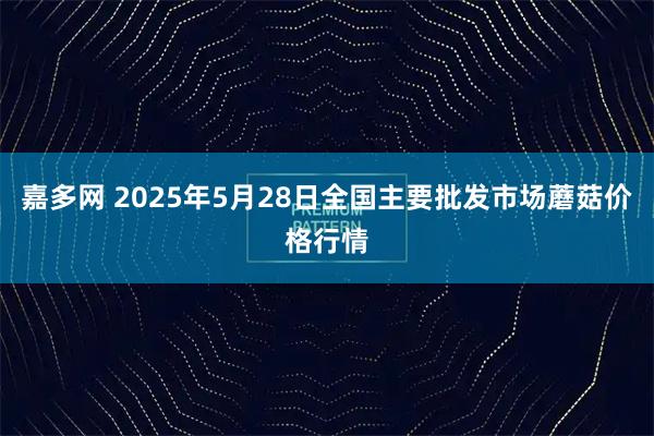 嘉多网 2025年5月28日全国主要批发市场蘑菇价格行情