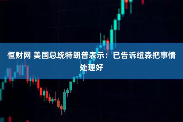 恒财网 美国总统特朗普表示：已告诉纽森把事情处理好