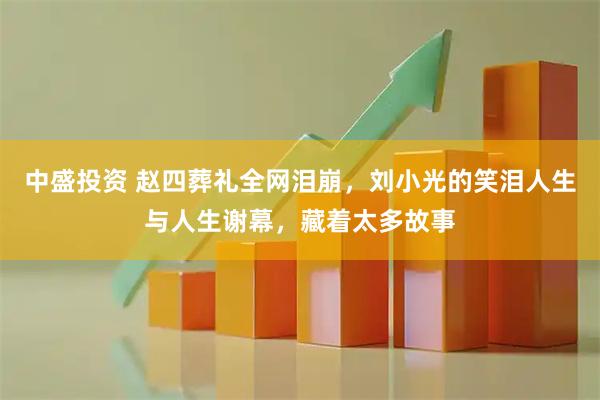 中盛投资 赵四葬礼全网泪崩，刘小光的笑泪人生与人生谢幕，藏着太多故事