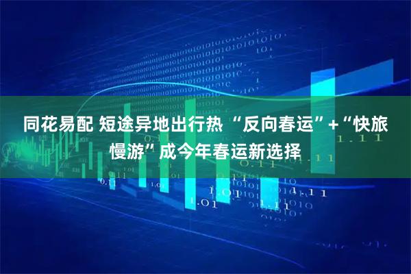 同花易配 短途异地出行热 “反向春运”+“快旅慢游”成今年春运新选择