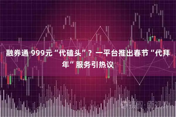 融券通 999元“代磕头”？一平台推出春节“代拜年”服务引热议