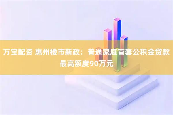 万宝配资 惠州楼市新政：普通家庭首套公积金贷款最高额度90万元