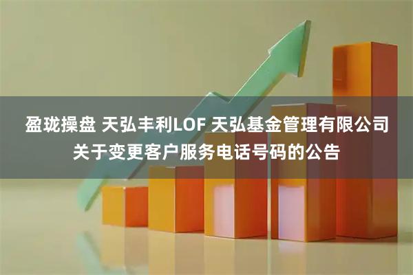 盈珑操盘 天弘丰利LOF 天弘基金管理有限公司关于变更客户服务电话号码的公告