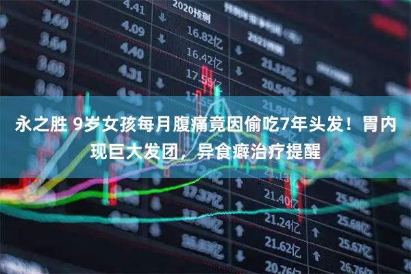 永之胜 9岁女孩每月腹痛竟因偷吃7年头发!胃内现巨大发团,异食癖治疗提醒