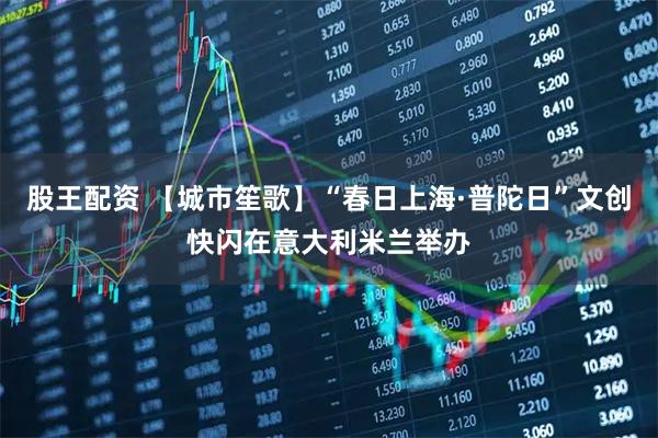 股王配资 【城市笙歌】“春日上海·普陀日”文创快闪在意大利米兰举办