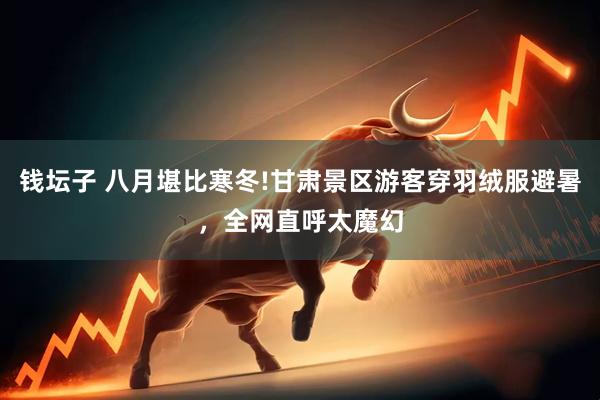 钱坛子 八月堪比寒冬!甘肃景区游客穿羽绒服避暑，全网直呼太魔幻