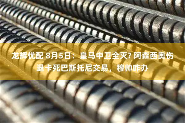 龙辉优配 8月5日：皇马中卫全灭? 阿森西奥伤退卡死巴斯托尼交易，穆帅咋办